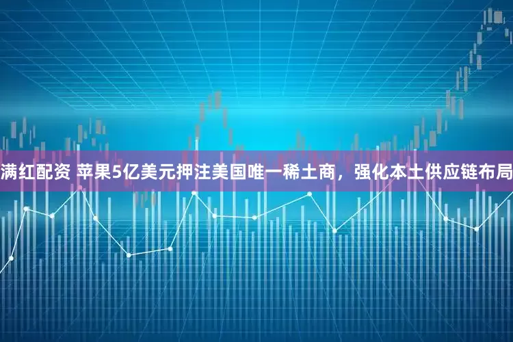 满红配资 苹果5亿美元押注美国唯一稀土商，强化本土供应链布局